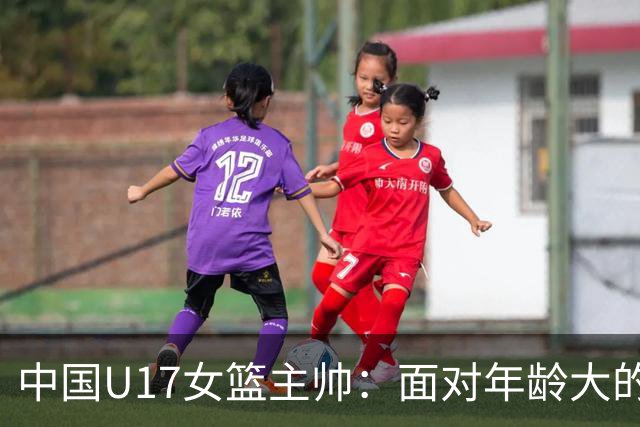 中国U17女篮主帅：面对年龄大的职业俱乐部 队员们打出了团队篮球