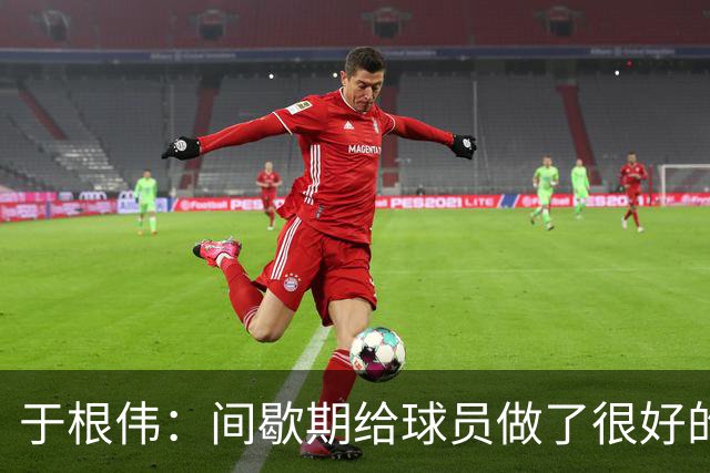 于根伟：间歇期给球员做了很好的恢复调整，全队上下要统一思想