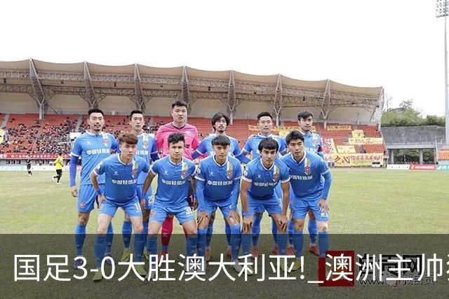 国足3-0大胜澳大利亚! 澳洲主帅狂赞中国队一人, 他撑起男足的未来